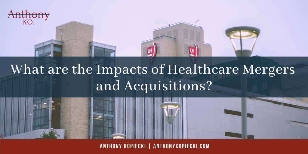 Anthony Kopiecki What Are The Impacts Of Healthcare Mergers And Acquisitions